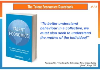 The Talent Economics Quotebook

#14

“To better understand
behaviour in a collective, we
must also seek to understand
the motive of the individual”

Featured in- “Trading the telescope for a magnifying
glass”, Page 102

 