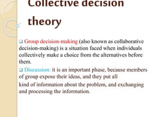Collectivedecision
theory
 Group decision-making (also known as collaborative
decision-making) is a situation faced when individuals
collectively make a choice from the alternatives before
them.
 Discussion: it is an important phase, because members
of group expose their ideas, and they put all
kind of information about the problem, and exchanging
and processing the information.
 