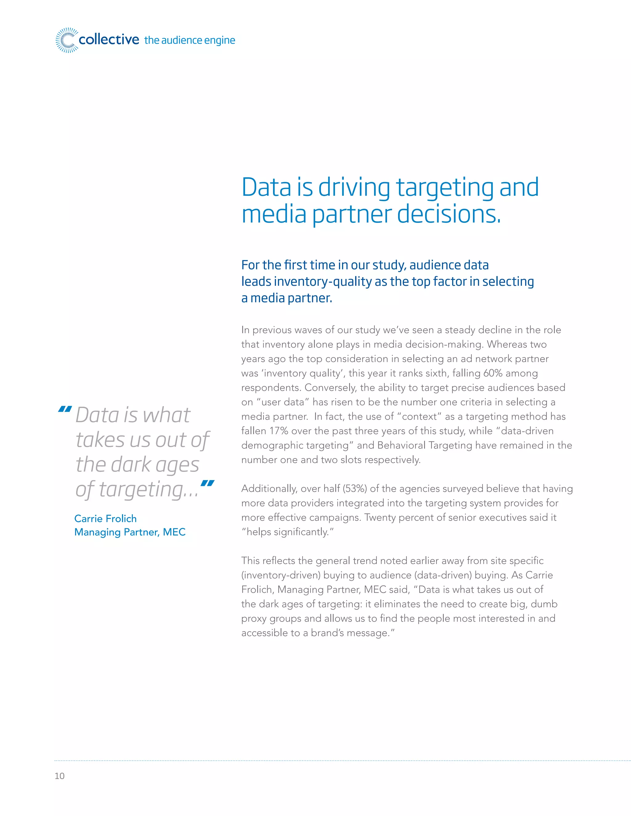10
For the first time in our study, audience data
leads inventory-quality as the top factor in selecting
a media partner.
In previous waves of our study we’ve seen a steady decline in the role
that inventory alone plays in media decision-making. Whereas two
years ago the top consideration in selecting an ad network partner
was ‘inventory quality’, this year it ranks sixth, falling 60% among
respondents. Conversely, the ability to target precise audiences based
on “user data” has risen to be the number one criteria in selecting a
media partner. In fact, the use of “context” as a targeting method has
fallen 17% over the past three years of this study, while “data-driven
demographic targeting” and Behavioral Targeting have remained in the
number one and two slots respectively.
Additionally, over half (53%) of the agencies surveyed believe that having
more data providers integrated into the targeting system provides for
more effective campaigns. Twenty percent of senior executives said it
“helps signiﬁcantly.”
This reﬂects the general trend noted earlier away from site speciﬁc
(inventory-driven) buying to audience (data-driven) buying. As Carrie
Frolich, Managing Partner, MEC said, “Data is what takes us out of
the dark ages of targeting: it eliminates the need to create big, dumb
proxy groups and allows us to ﬁnd the people most interested in and
accessible to a brand’s message.”
Data is driving targeting and
media partner decisions.
“ Data is what
takes us out of
the dark ages
of targeting…”
Carrie Frolich
Managing Partner, MEC
 