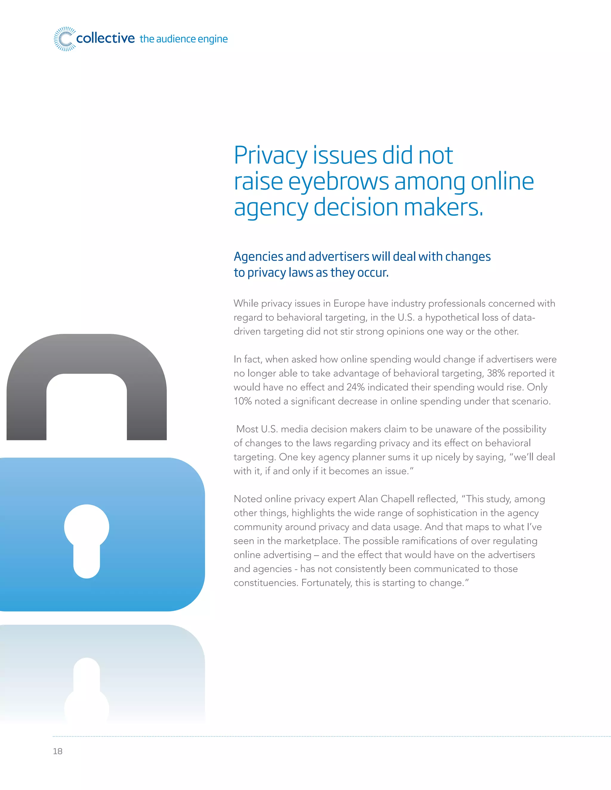 18
Agencies and advertisers will deal with changes
to privacy laws as they occur.
While privacy issues in Europe have industry professionals concerned with
regard to behavioral targeting, in the U.S. a hypothetical loss of data-
driven targeting did not stir strong opinions one way or the other.
In fact, when asked how online spending would change if advertisers were
no longer able to take advantage of behavioral targeting, 38% reported it
would have no effect and 24% indicated their spending would rise. Only
10% noted a signiﬁcant decrease in online spending under that scenario.
Most U.S. media decision makers claim to be unaware of the possibility
of changes to the laws regarding privacy and its effect on behavioral
targeting. One key agency planner sums it up nicely by saying, “we’ll deal
with it, if and only if it becomes an issue.”
Noted online privacy expert Alan Chapell reﬂected, “This study, among
other things, highlights the wide range of sophistication in the agency
community around privacy and data usage. And that maps to what I’ve
seen in the marketplace. The possible ramiﬁcations of over regulating
online advertising – and the effect that would have on the advertisers
and agencies - has not consistently been communicated to those
constituencies. Fortunately, this is starting to change.”
Privacy issues did not
raise eyebrows among online
agency decision makers.
 