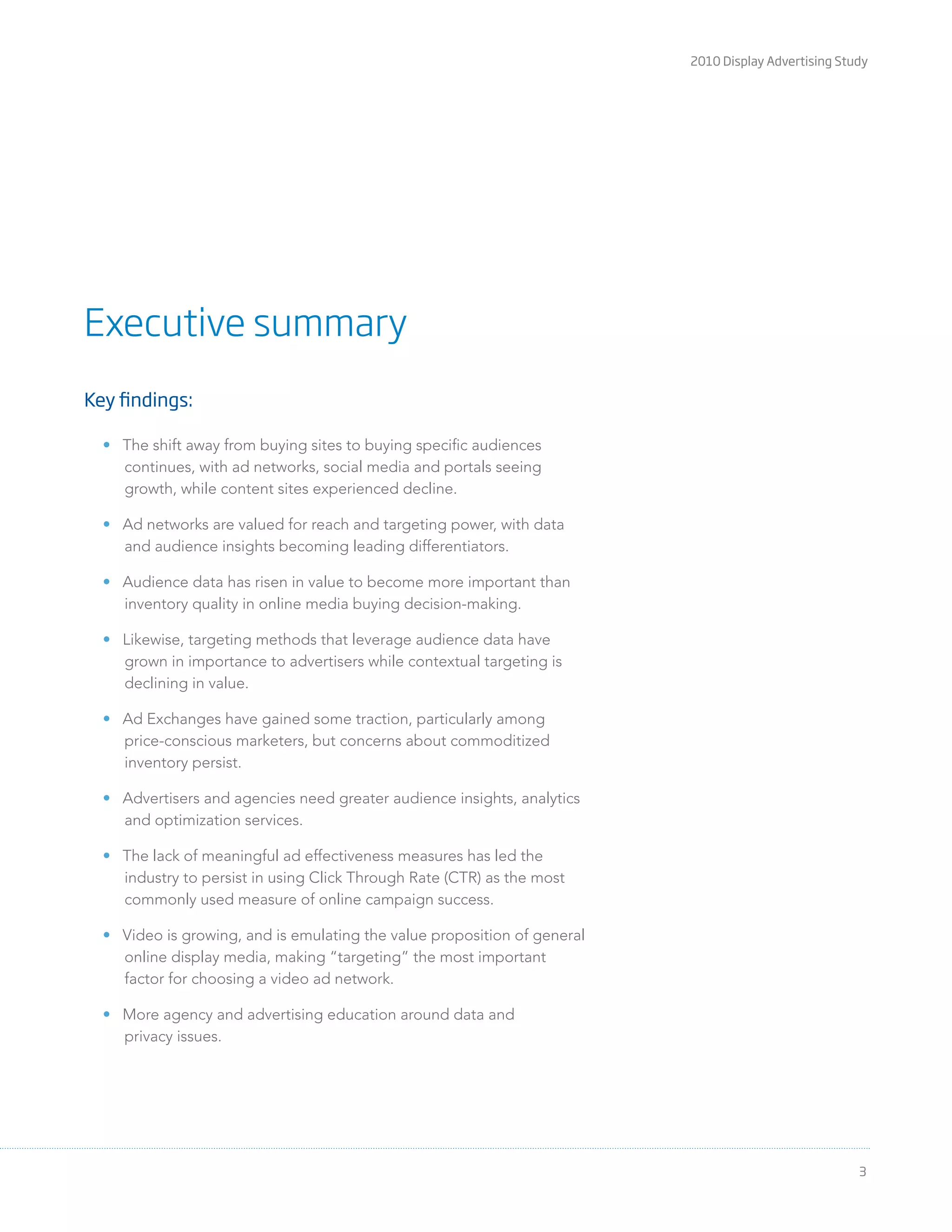 2010 Display Advertising Study
3
Key findings:
The shift away from buying sites to buying speciﬁc audiences
continues, with ad networks, social media and portals seeing
growth, while content sites experienced decline.
Ad networks are valued for reach and targeting power, with data
and audience insights becoming leading differentiators.
Audience data has risen in value to become more important than
inventory quality in online media buying decision-making.
Likewise, targeting methods that leverage audience data have
grown in importance to advertisers while contextual targeting is
declining in value.
Ad Exchanges have gained some traction, particularly among
price-conscious marketers, but concerns about commoditized
inventory persist.
Advertisers and agencies need greater audience insights, analytics
and optimization services.
The lack of meaningful ad effectiveness measures has led the
industry to persist in using Click Through Rate (CTR) as the most
commonly used measure of online campaign success.
Video is growing, and is emulating the value proposition of general
online display media, making “targeting” the most important
factor for choosing a video ad network.
More agency and advertising education around data and
privacy issues.
Executive summary
 