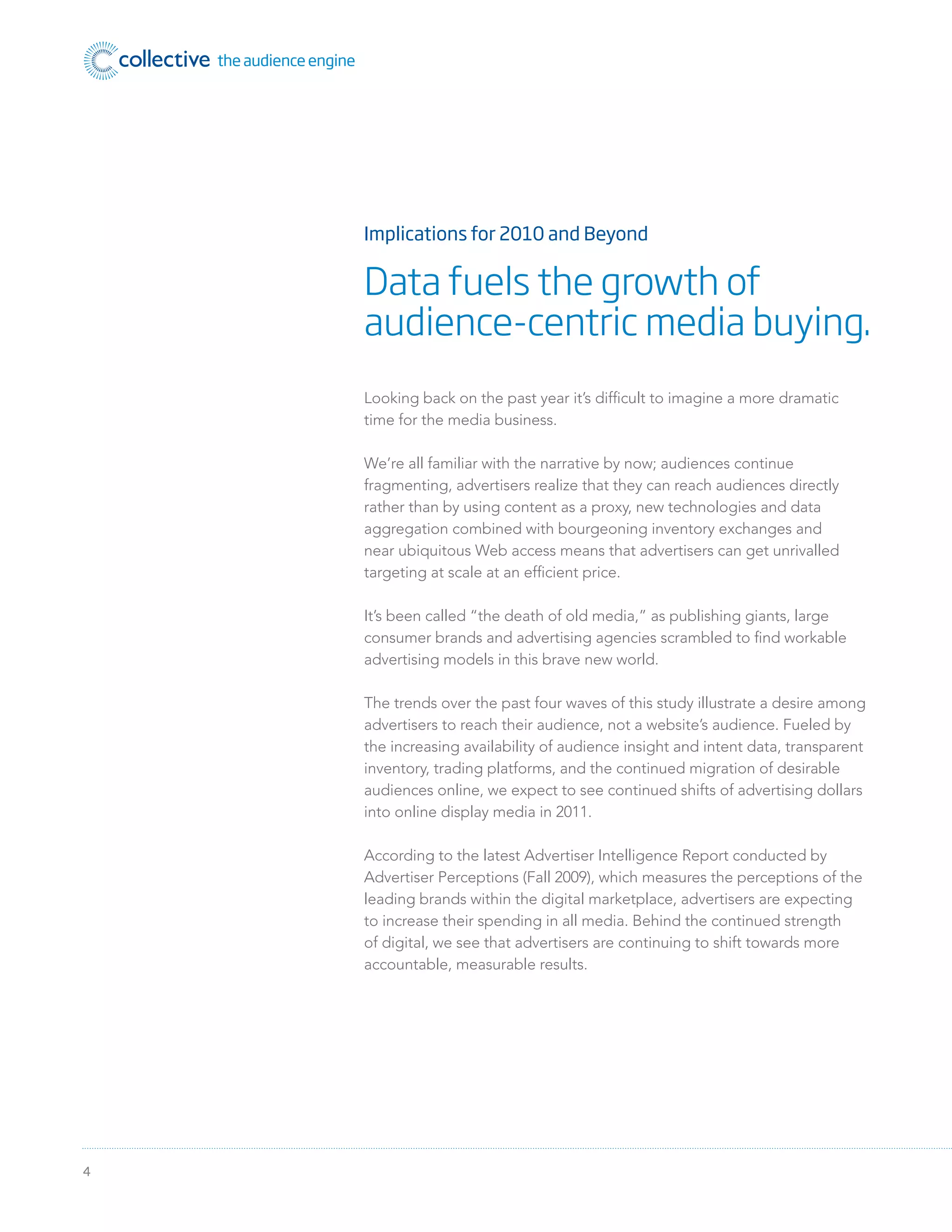 4
Looking back on the past year it’s difﬁcult to imagine a more dramatic
time for the media business.
We’re all familiar with the narrative by now; audiences continue
fragmenting, advertisers realize that they can reach audiences directly
rather than by using content as a proxy, new technologies and data
aggregation combined with bourgeoning inventory exchanges and
near ubiquitous Web access means that advertisers can get unrivalled
targeting at scale at an efﬁcient price.
It’s been called “the death of old media,” as publishing giants, large
consumer brands and advertising agencies scrambled to ﬁnd workable
advertising models in this brave new world.
The trends over the past four waves of this study illustrate a desire among
advertisers to reach their audience, not a website’s audience. Fueled by
the increasing availability of audience insight and intent data, transparent
inventory, trading platforms, and the continued migration of desirable
audiences online, we expect to see continued shifts of advertising dollars
into online display media in 2011.
According to the latest Advertiser Intelligence Report conducted by
Advertiser Perceptions (Fall 2009), which measures the perceptions of the
leading brands within the digital marketplace, advertisers are expecting
to increase their spending in all media. Behind the continued strength
of digital, we see that advertisers are continuing to shift towards more
accountable, measurable results.
Implications for 2010 and Beyond
Data fuels the growth of
audience-centric media buying.
 
