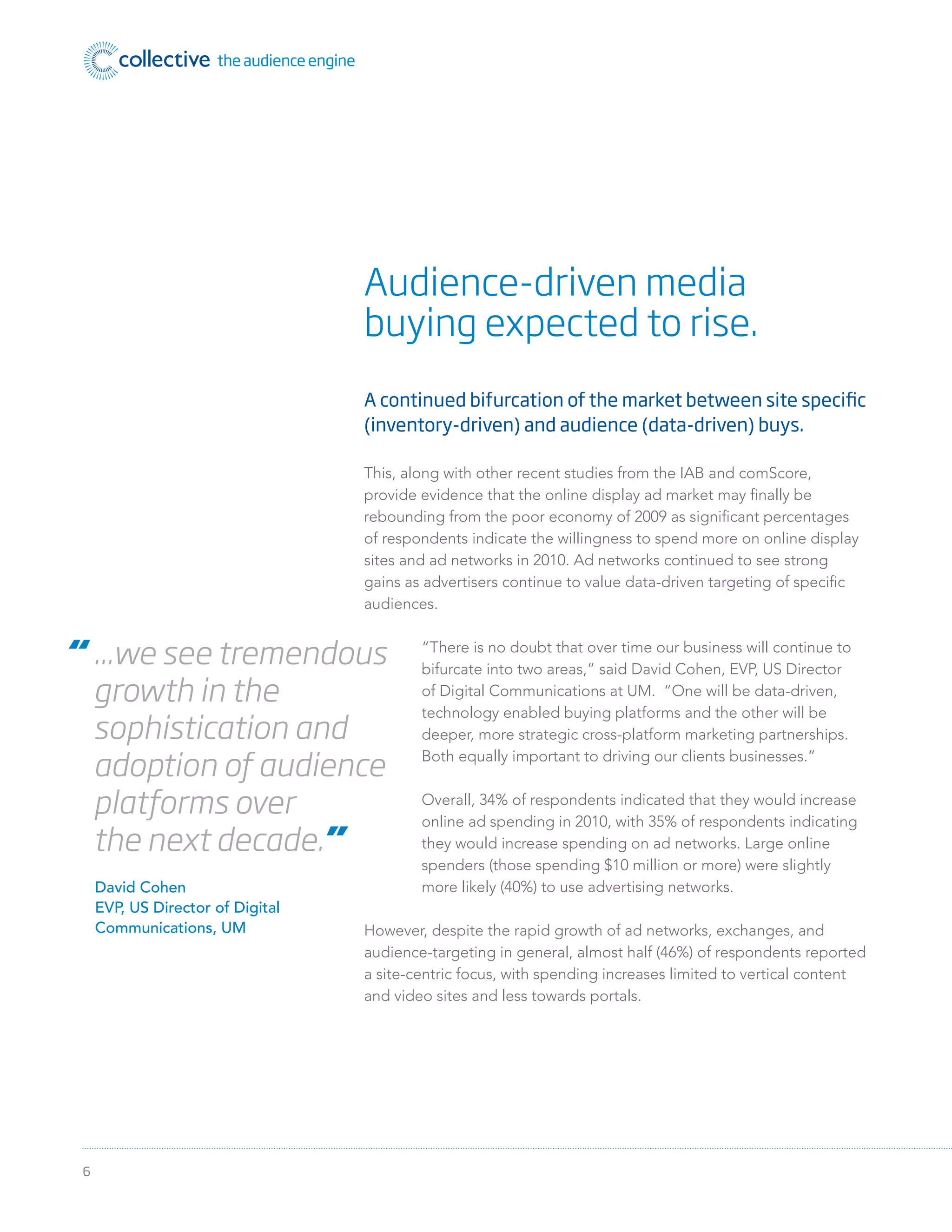 6
A continued bifurcation of the market between site specific
(inventory-driven) and audience (data-driven) buys.
This, along with other recent studies from the IAB and comScore,
provide evidence that the online display ad market may ﬁnally be
rebounding from the poor economy of 2009 as signiﬁcant percentages
of respondents indicate the willingness to spend more on online display
sites and ad networks in 2010. Ad networks continued to see strong
gains as advertisers continue to value data-driven targeting of speciﬁc
audiences.
“There is no doubt that over time our business will continue to
bifurcate into two areas,” said David Cohen, EVP, US Director
of Digital Communications at UM. “One will be data-driven,
technology enabled buying platforms and the other will be
deeper, more strategic cross-platform marketing partnerships.
Both equally important to driving our clients businesses.”
Overall, 34% of respondents indicated that they would increase
online ad spending in 2010, with 35% of respondents indicating
they would increase spending on ad networks. Large online
spenders (those spending $10 million or more) were slightly
more likely (40%) to use advertising networks.
However, despite the rapid growth of ad networks, exchanges, and
audience-targeting in general, almost half (46%) of respondents reported
a site-centric focus, with spending increases limited to vertical content
and video sites and less towards portals.
Audience-driven media
buying expected to rise.
“ ...we see tremendous
growth in the
sophistication and
adoption of audience
platforms over
the next decade.”
David Cohen
EVP, US Director of Digital
Communications, UM
 