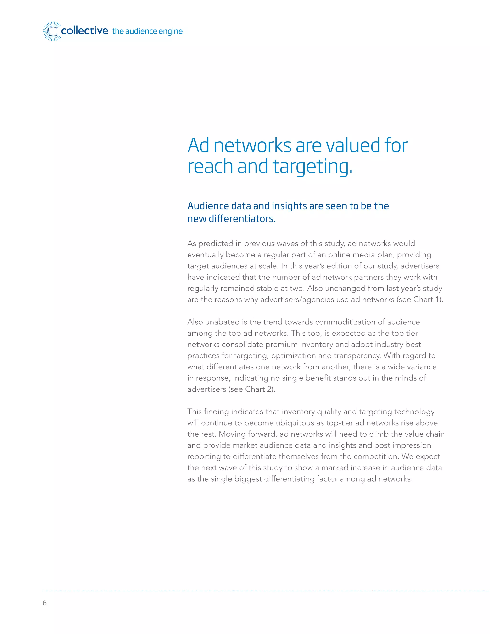 8
Audience data and insights are seen to be the
new differentiators.
As predicted in previous waves of this study, ad networks would
eventually become a regular part of an online media plan, providing
target audiences at scale. In this year’s edition of our study, advertisers
have indicated that the number of ad network partners they work with
regularly remained stable at two. Also unchanged from last year’s study
are the reasons why advertisers/agencies use ad networks (see Chart 1).
Also unabated is the trend towards commoditization of audience
among the top ad networks. This too, is expected as the top tier
networks consolidate premium inventory and adopt industry best
practices for targeting, optimization and transparency. With regard to
what differentiates one network from another, there is a wide variance
in response, indicating no single beneﬁt stands out in the minds of
advertisers (see Chart 2).
This ﬁnding indicates that inventory quality and targeting technology
will continue to become ubiquitous as top-tier ad networks rise above
the rest. Moving forward, ad networks will need to climb the value chain
and provide market audience data and insights and post impression
reporting to differentiate themselves from the competition. We expect
the next wave of this study to show a marked increase in audience data
as the single biggest differentiating factor among ad networks.
Ad networks are valued for
reach and targeting.
 