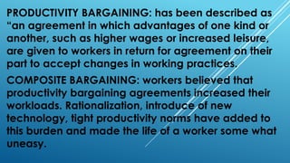 PRODUCTIVITY BARGAINING: has been described as
“an agreement in which advantages of one kind or
another, such as higher wages or increased leisure,
are given to workers in return for agreement on their
part to accept changes in working practices.
COMPOSITE BARGAINING: workers believed that
productivity bargaining agreements increased their
workloads. Rationalization, introduce of new
technology, tight productivity norms have added to
this burden and made the life of a worker some what
uneasy.
 