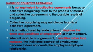 NATURE OF COLLECTIVE BARGAINING
 It is not equivalent to collective agreements because
collective bargaining refers to the process or means,
and collective agreements to the possible results of
bargaining.
 Collective bargaining may not always lead to a
collective agreement.
 It is a method used by trade unions to improve the
terms and conditions of employment of their members.
 Where it leads to an agreement, it modifies rather than
replaces, the individual contract of employment,
because it does not create the employer-employee
relationship.
 