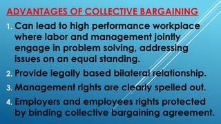ADVANTAGES OF COLLECTIVE BARGAINING
1. Can lead to high performance workplace
where labor and management jointly
engage in problem solving, addressing
issues on an equal standing.
2. Provide legally based bilateral relationship.
3. Management rights are clearly spelled out.
4. Employers and employees rights protected
by binding collective bargaining agreement.
 