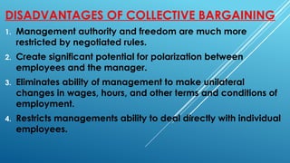 DISADVANTAGES OF COLLECTIVE BARGAINING
1. Management authority and freedom are much more
restricted by negotiated rules.
2. Create significant potential for polarization between
employees and the manager.
3. Eliminates ability of management to make unilateral
changes in wages, hours, and other terms and conditions of
employment.
4. Restricts managements ability to deal directly with individual
employees.
 