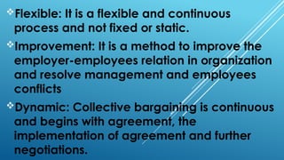Flexible: It is a flexible and continuous
process and not fixed or static.
Improvement: It is a method to improve the
employer-employees relation in organization
and resolve management and employees
conflicts
Dynamic: Collective bargaining is continuous
and begins with agreement, the
implementation of agreement and further
negotiations.
 