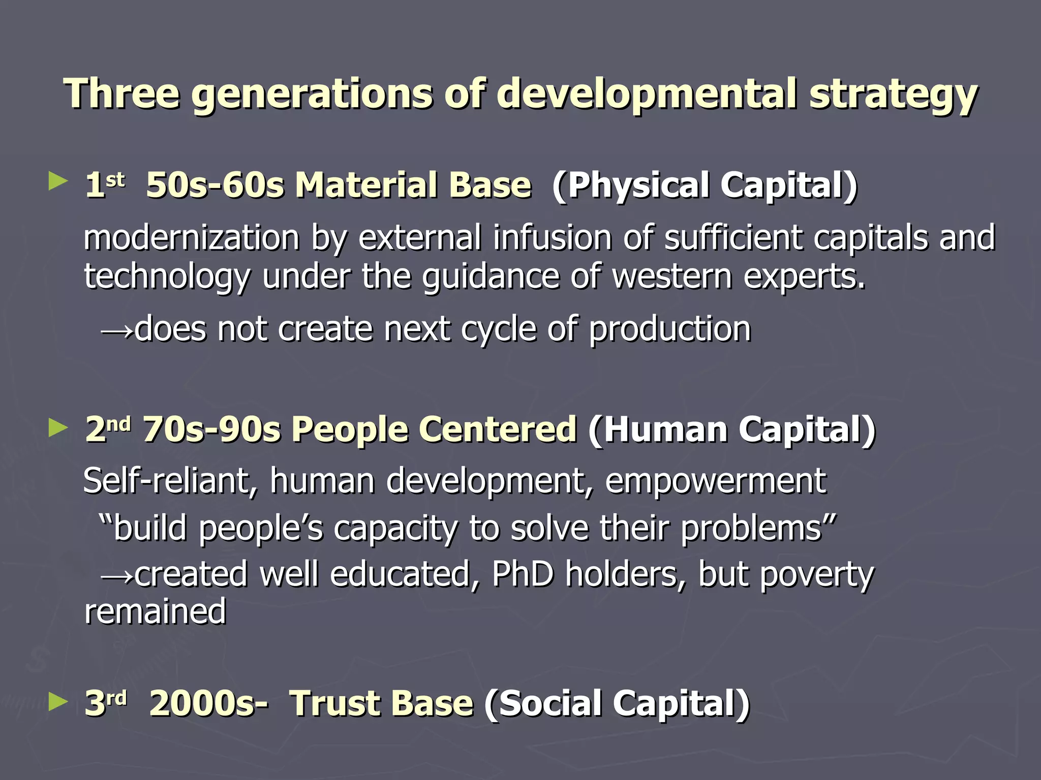 Three generations of developmental strategy 1 st   50s-60s Material Base   (Physical Capital)   modernization by external infusion of sufficient capitals and technology under the guidance of western experts.   -> does not create next cycle of production   2 nd  70s-90s People Centered  (Human Capital) Self-reliant, human development, empowerment  “ build people’s capacity to solve their problems” -> created well  educated, PhD holders, but poverty remained 3 rd   2000s-  Trust Base  (Social Capital) 