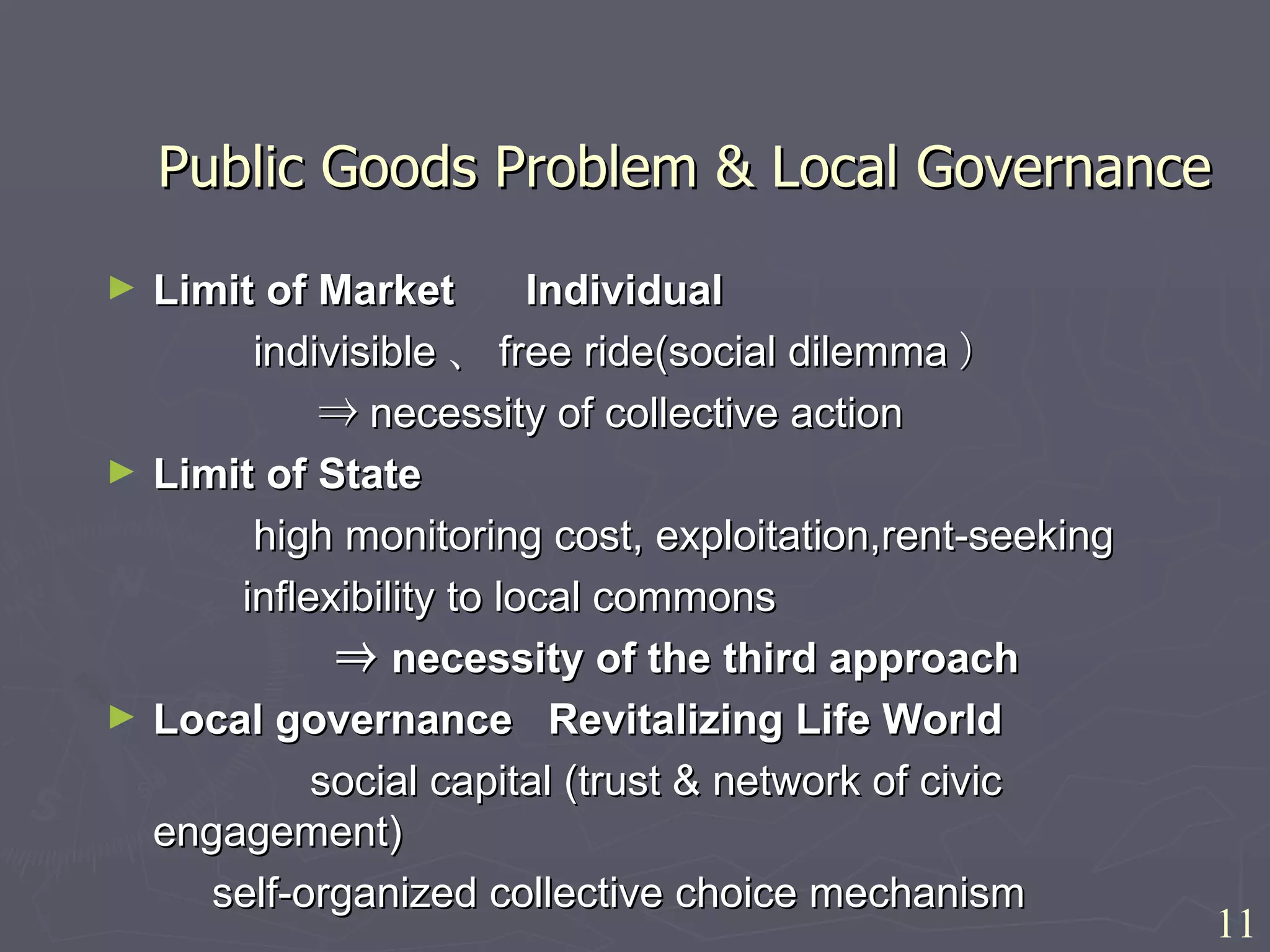 Public Goods Problem & Local Governance Limit of Market  Individual  　　　 indivisible 、 free ride(social dilemma ） 　　　　　⇒ necessity of collective action Limit of State  　　　 high monitoring cost, exploitation,rent-seeking 　　　 inflexibility to local commons 　　　　　⇒ necessity of the third approach Local governance  Revitalizing Life World  　  social capital (trust & network of civic  engagement) self-organized collective choice mechanism 