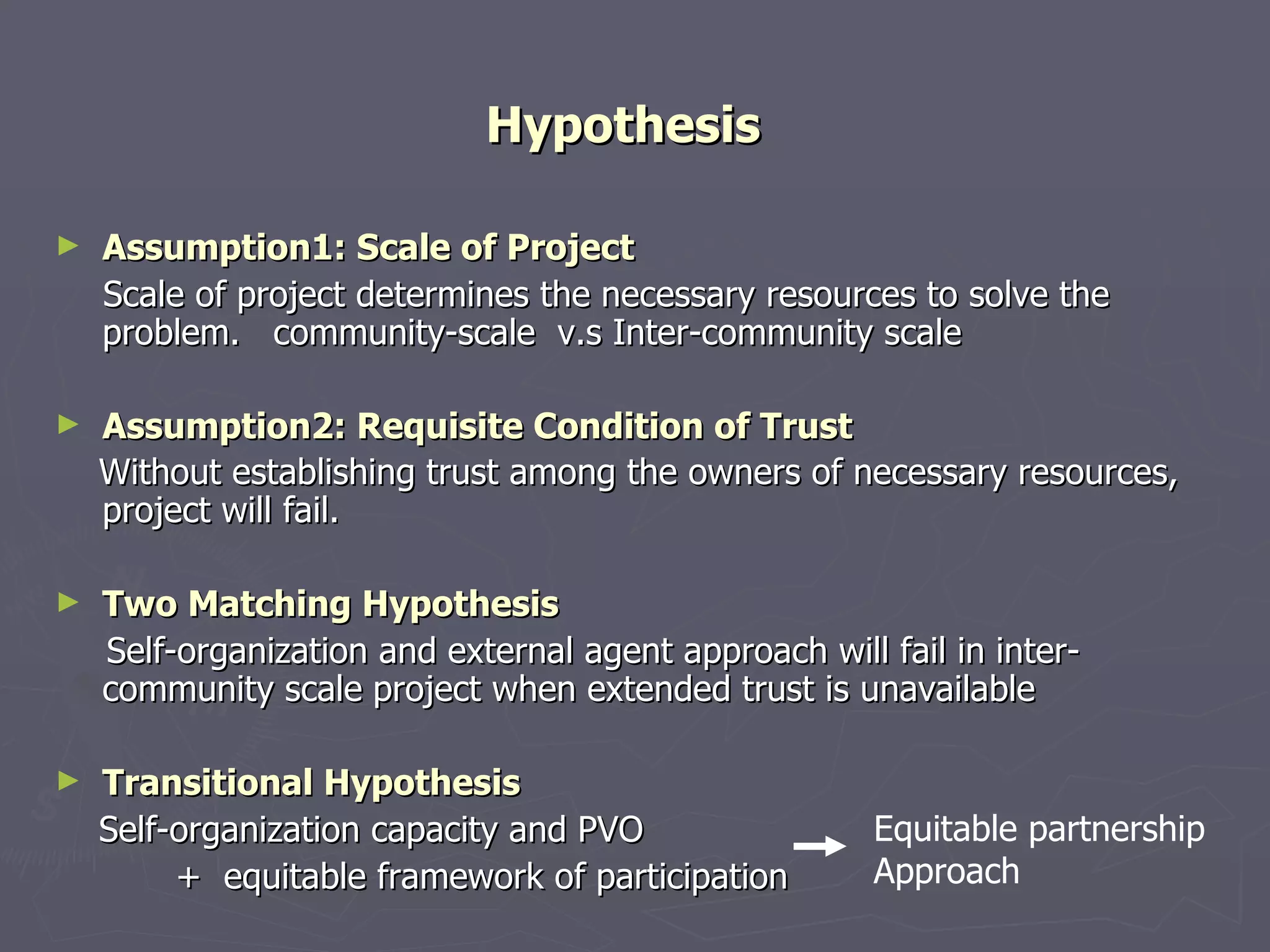 Hypothesis   Assumption1: Scale of Project Scale of project determines the necessary resources to solve the problem .  community-scale   v.s  Inter-community scale Assumption2: Requisite Condition of Trust Without establishing trust among the owners of necessary resources, project will fail.   Two Matching Hypothesis Self-organization and external agent approach will fail in  inter-community scale   project when extended trust is unavailable Transitional Hypothesis   Self-organization capacity and PVO  +  equitable framework of participation  Equitable partnership Approach 