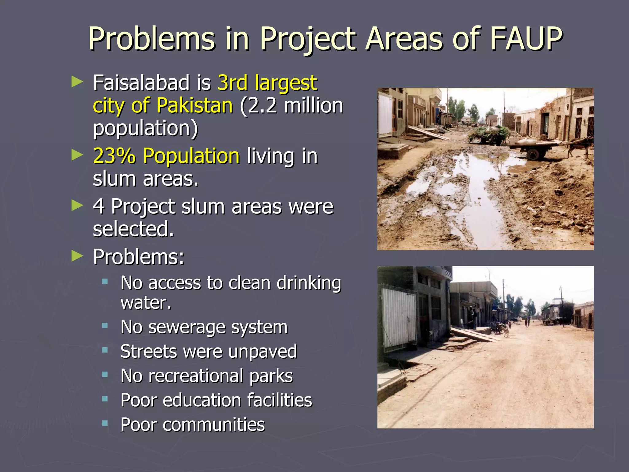 Problems in Project Areas of FAUP Faisalabad is  3rd largest city of Pakistan  (2.2 million population) 23% Population  living in slum areas. 4 Project slum areas were selected.  Problems: No access to clean drinking water. No sewerage system Streets were unpaved No recreational parks Poor education facilities Poor communities 