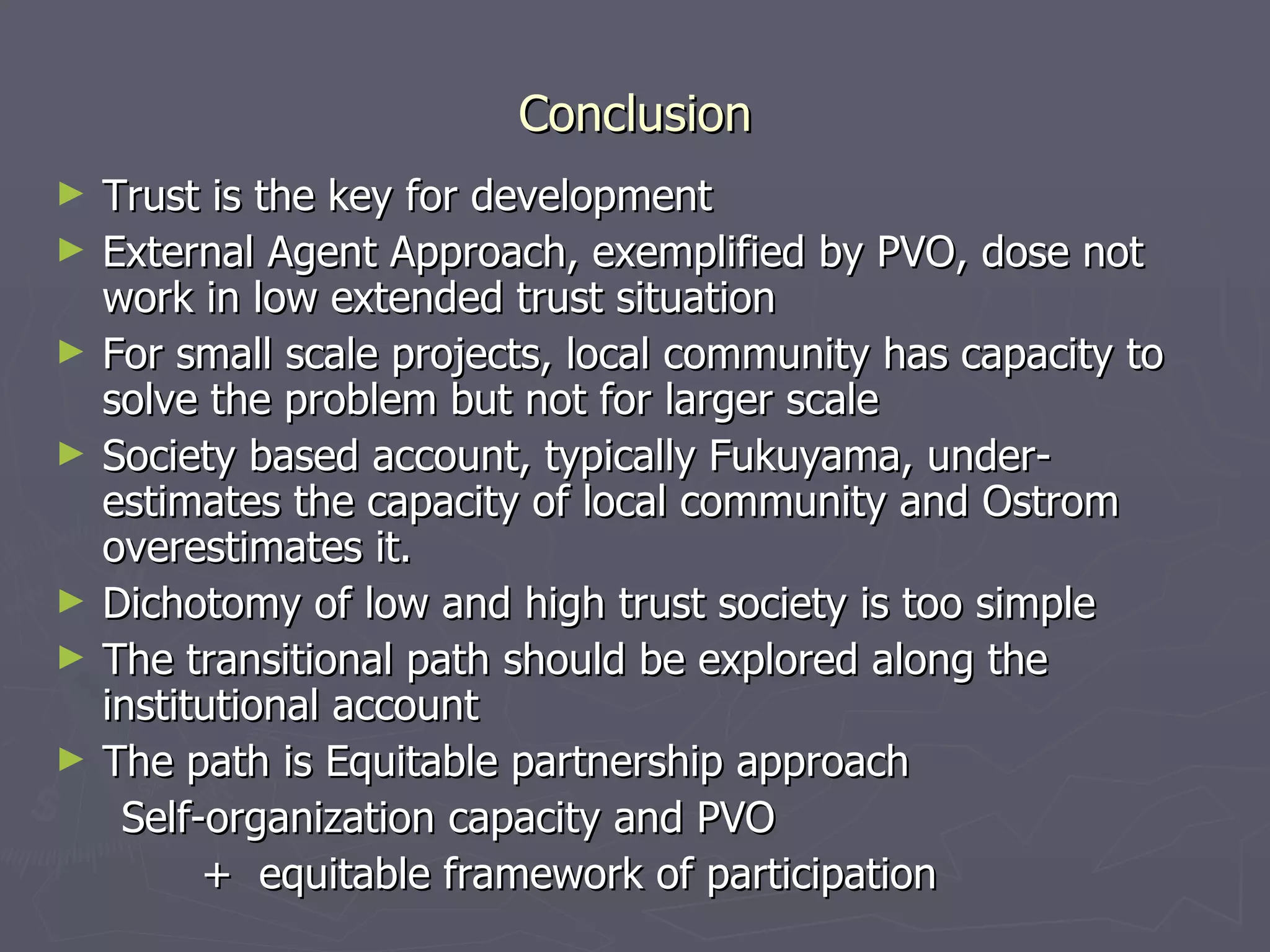 Conclusion Trust is the key for development External Agent Approach, exemplified by PVO, dose not work in low extended trust situation For small scale projects, local community has capacity to solve the problem but not for larger scale Society based account, typically Fukuyama, under-estimates the capacity of local community and Ostrom overestimates it. Dichotomy of low and high trust society is too simple The transitional path should be explored along the institutional account The path is Equitable partnership approach Self-organization capacity and PVO  +  equitable framework of participation 