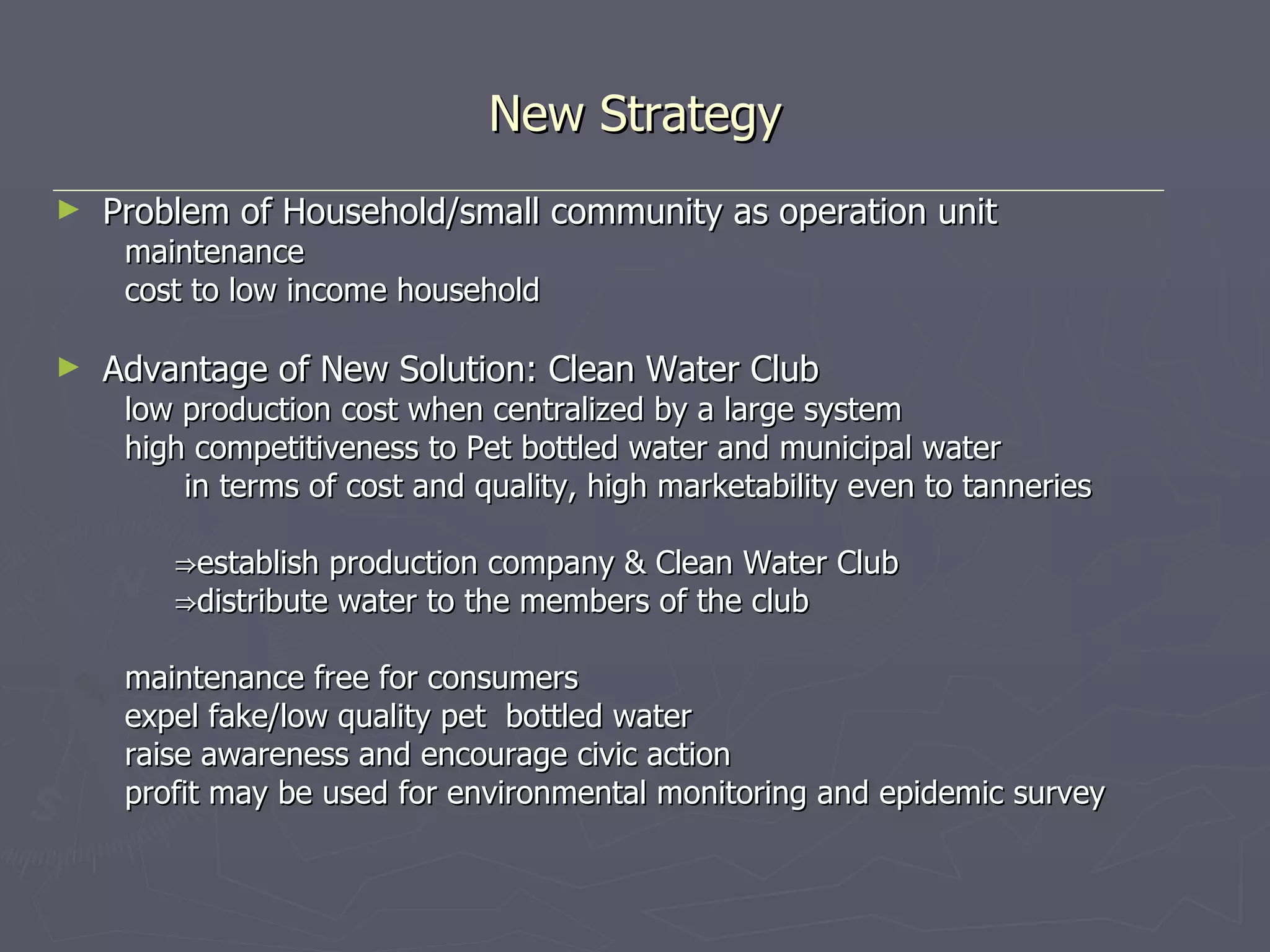 New Strategy Problem of Household/small community as operation unit maintenance cost to low income household Advantage of New Solution: Clean Water Club low production cost when centralized by a large system high competitiveness to Pet bottled water and municipal water in terms of cost and quality, high marketability even to tanneries ⇒ establish production company & Clean Water Club ⇒ distribute water to the members of the club maintenance free for consumers expel fake/low quality pet  bottled water raise awareness and encourage civic action profit may be used for environmental monitoring and epidemic survey 