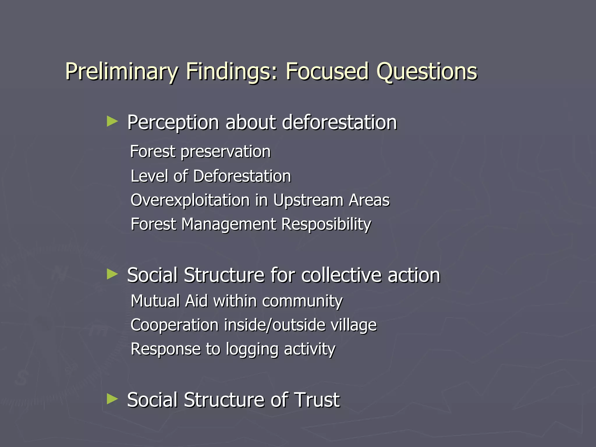Preliminary Findings: Focused Questions Perception about deforestation Forest preservation Level of Deforestation Overexploitation in Upstream Areas Forest Management Resposibility Social Structure for collective action Mutual Aid within community Cooperation inside/outside village Response to logging activity Social Structure of Trust 