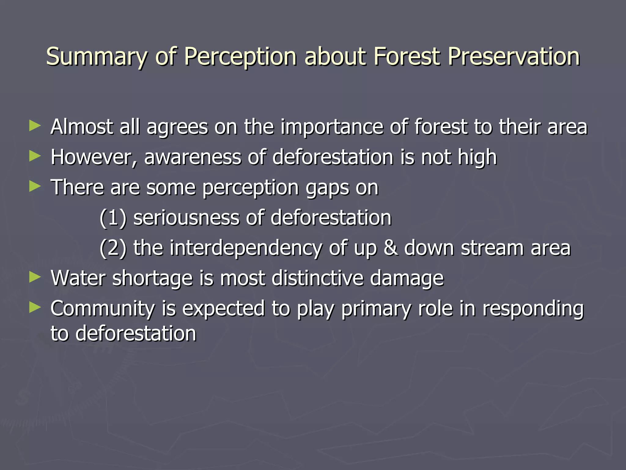 Summary of Perception about Forest Preservation Almost all agrees on the importance of forest to their area However, awareness of deforestation is not high There are some perception gaps on (1) seriousness of deforestation (2) the interdependency of up & down stream area Water shortage is most distinctive damage Community is expected to play primary role in responding to deforestation 