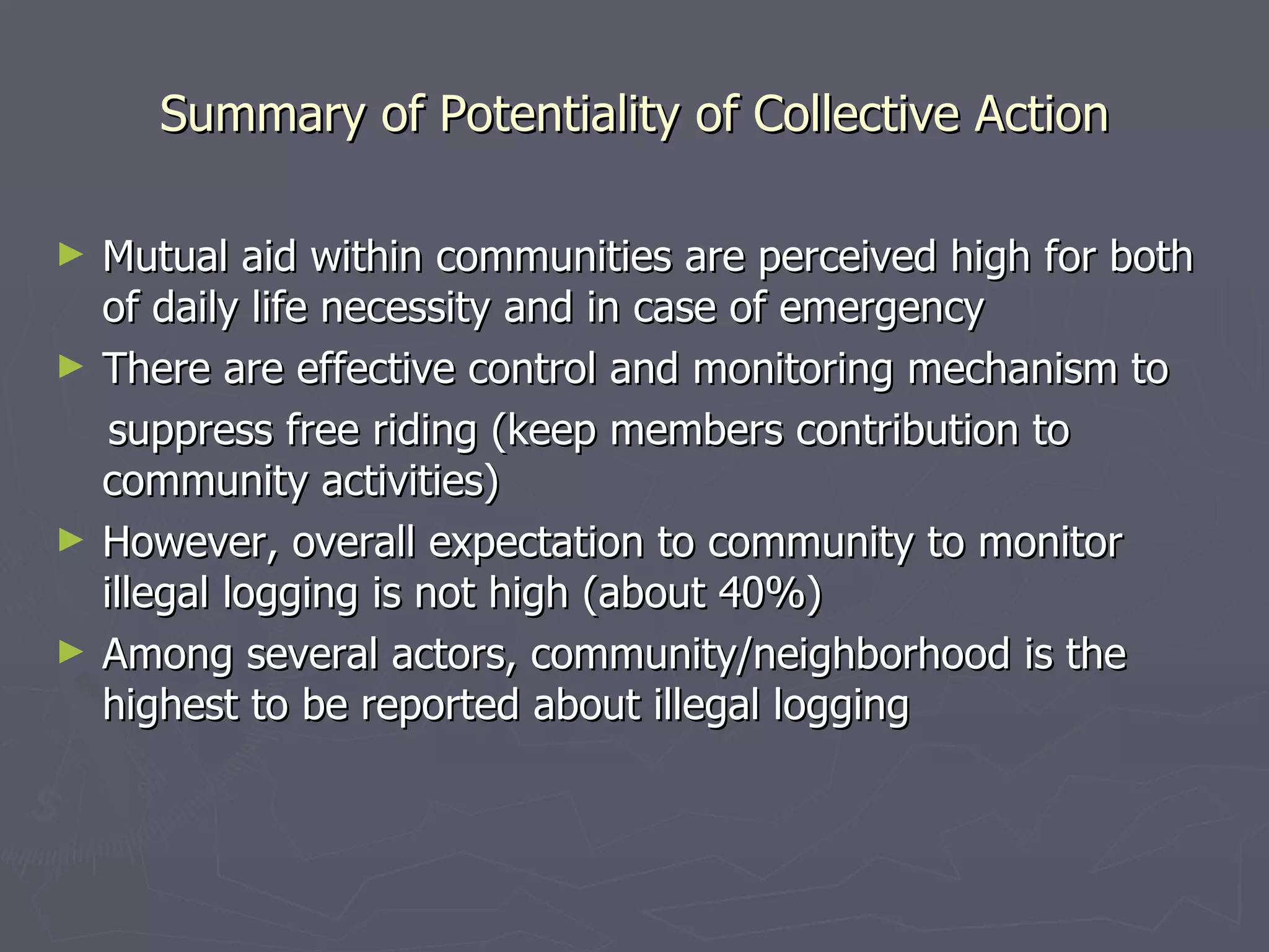 Summary of Potentiality of Collective Action Mutual aid within communities are perceived high for both of daily life necessity and in case of emergency There are effective control and monitoring mechanism to suppress free riding (keep members contribution to community activities) However, overall expectation to community to monitor illegal logging is not high (about 40%) Among several actors, community/neighborhood is the highest to be reported about illegal logging 