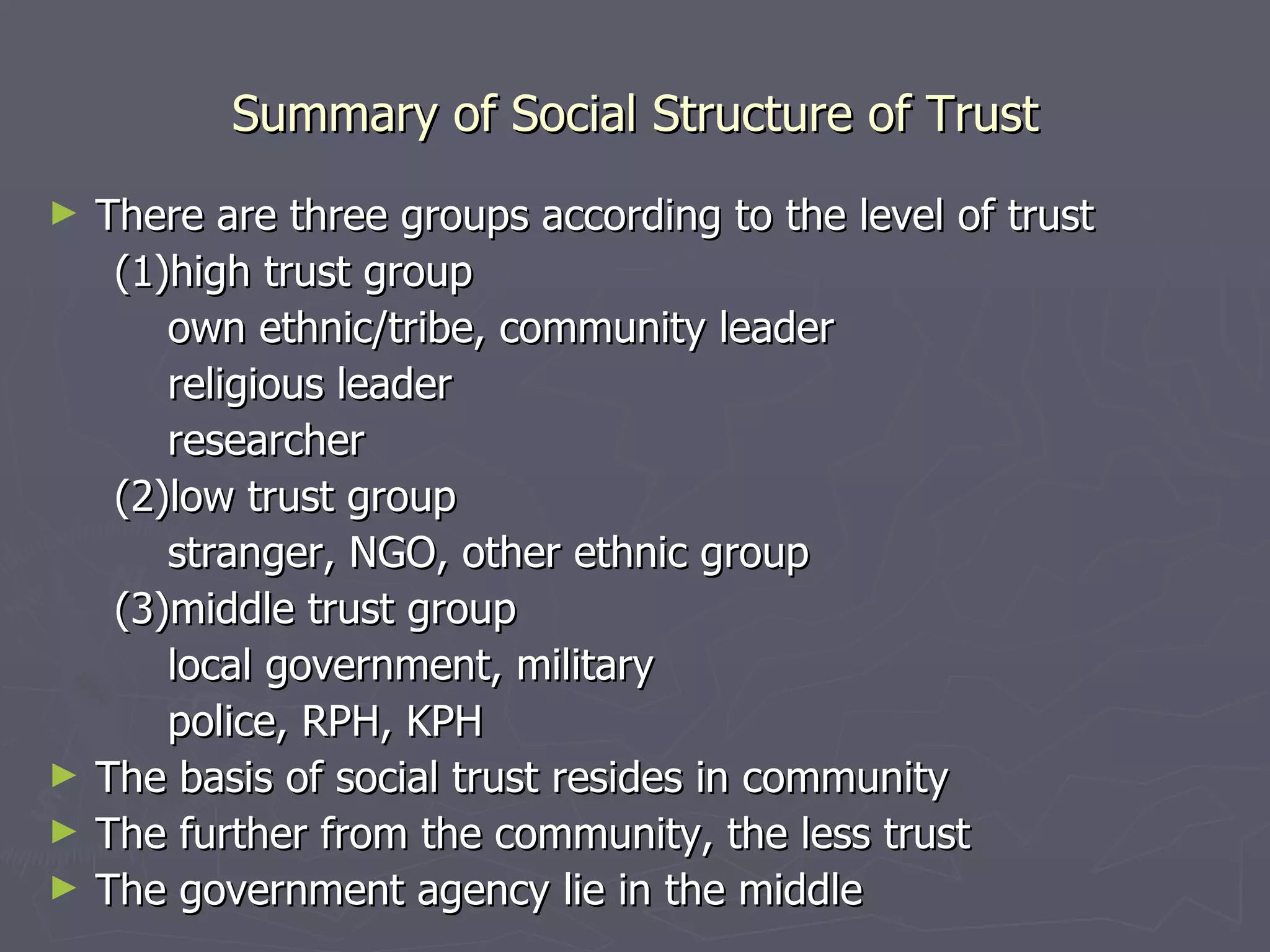 Summary of Social Structure of Trust There are three groups according to the level of trust (1)high trust group own ethnic/tribe, community leader religious leader  researcher (2)low trust group stranger, NGO, other ethnic group (3)middle trust group local government, military police, RPH, KPH The basis of social trust resides in community The further from the community, the less trust The government agency lie in the middle 