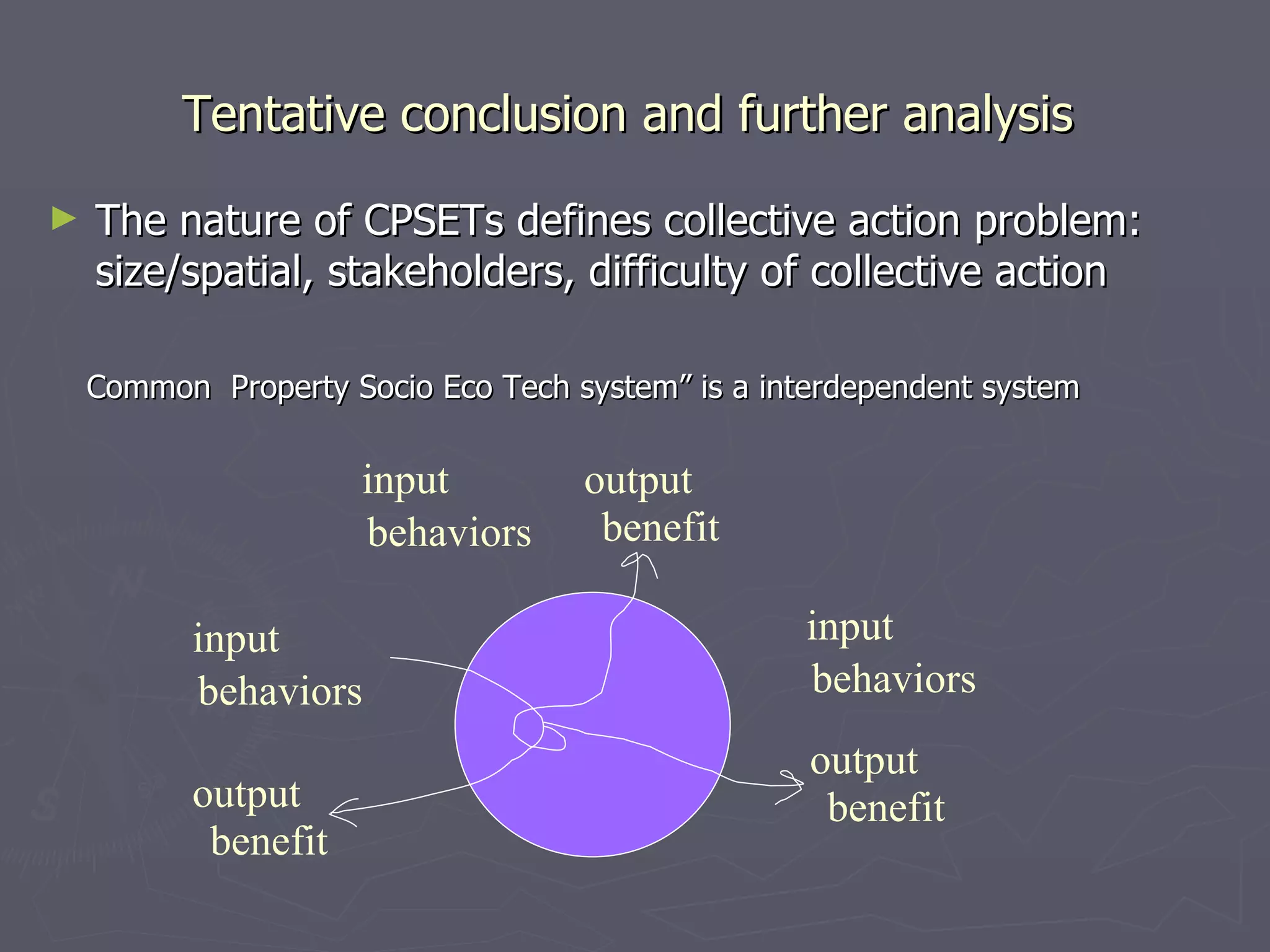 Tentative conclusion and further analysis  The nature of CPSETs defines collective action problem: size/spatial, stakeholders, difficulty of collective action behaviors benefit input output Common  Property Socio Eco Tech system” is a interdependent system behaviors benefit input output behaviors input benefit output 