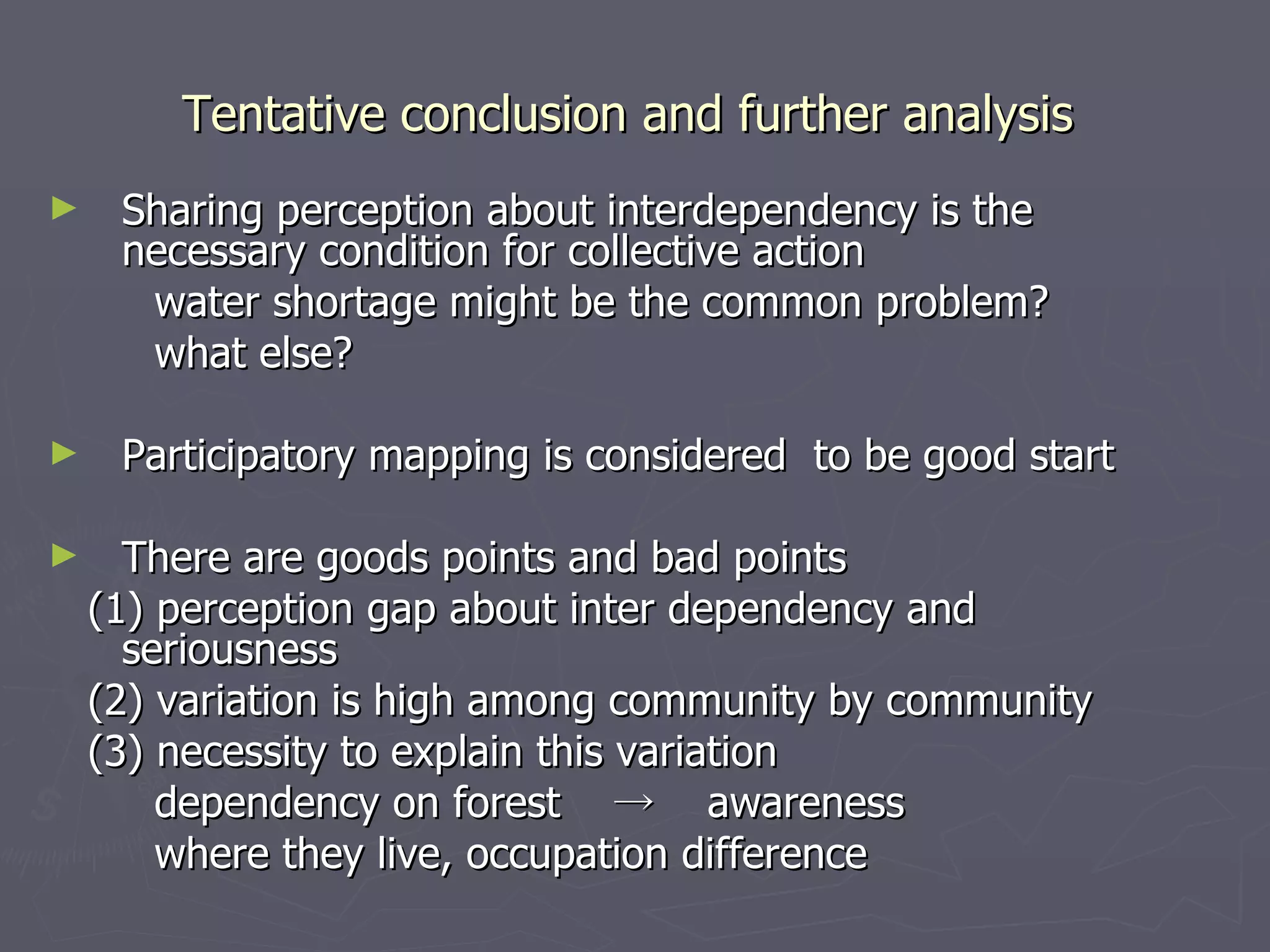 Tentative conclusion and further analysis  Sharing perception about interdependency is the necessary condition for collective action water shortage might be the common problem? what else? Participatory mapping is considered  to be good start There are goods points and bad points (1) perception gap about inter dependency and  seriousness (2) variation is high among community by community (3) necessity to explain this variation dependency on forest 　->　 awareness where they live, occupation difference 