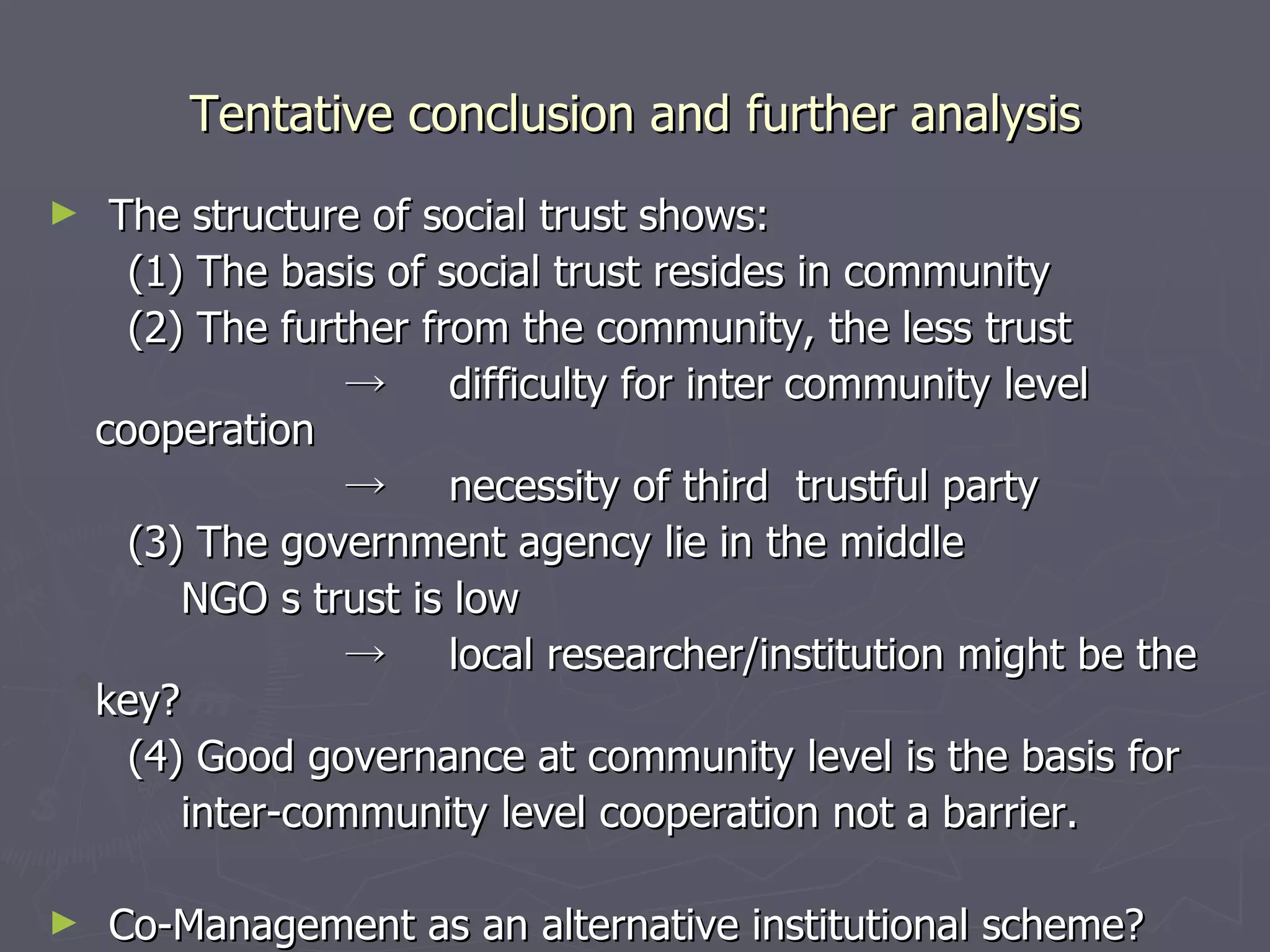 Tentative conclusion and further analysis The structure of social trust shows: (1) The basis of social trust resides in community (2) The further from the community, the less trust -> 　 difficulty for inter community level cooperation -> 　 necessity of third  trustful party  (3) The government agency lie in the middle NGO s trust is low -> 　 local researcher/institution might be the key? (4) Good governance at community level is the basis for inter-community level cooperation not a barrier. Co-Management as an alternative institutional scheme? 
