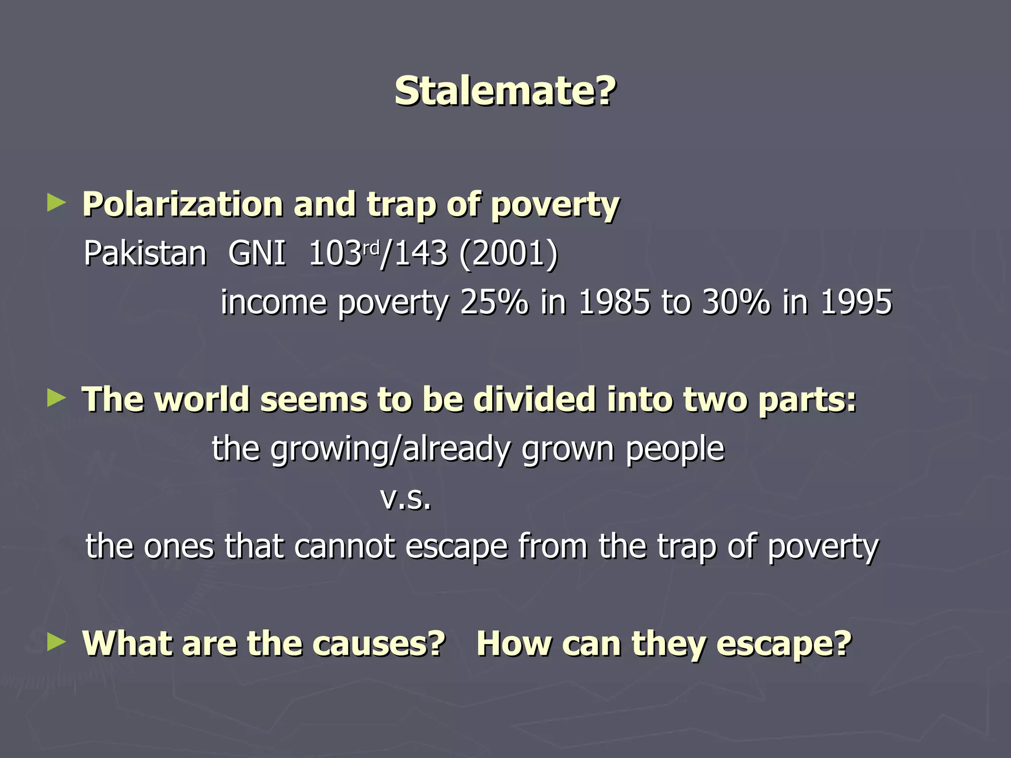 Stalemate? Polarization and trap of poverty Pakistan  GNI  103 rd /143 (2001) 　　　　　 income poverty 25% in 1985 to 30% in 1995   The world seems to be divided into two parts: 　　 the growing/already grown people  　　　　　　　　　 v.s. 　 the ones that cannot escape from the trap of poverty What are the causes?  How can they escape? 