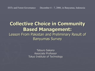 Collective Choice in Community Based Management: Lesson From Pakistan and Preliminary Result of Banyumas Survey Tatsuro Sakano Associate Professor Tokyo Institute of Technology ESTs and Forest Governance  December 4 – 7, 2006, in Banyumas, Indonesia 