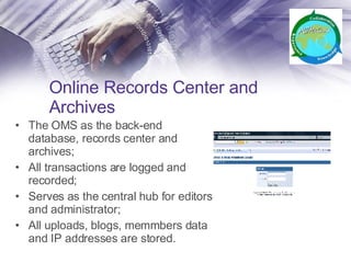 Online Records Center and Archives The OMS as the back-end database, records center and archives; All transactions are logged and recorded; Serves as the central hub for editors and administrator; All uploads, blogs, memmbers data and IP addresses are stored. 