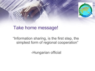 Take home message! “ Information sharing, is the first step, the simplest form of regional cooperation” -Hungarian official 