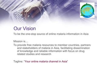 Our Vision To be the one-stop source of online malaria information in Asia Mission is… To provide free malaria resources to member countries, partners and stakeholders of malaria in Asia, facilitating dissemination of knowledge and reliable information with focus on drug related studies and research Tagline: “ Your online malaria channel in Asia” 
