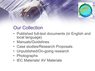 Our Collection Published full-text documents (in English and local language) Manuals/Guidelines Case studies/Research Proposals Unpublished/On-going research Photographs IEC Materials/ AV Materials 