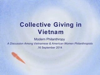 Collective Giving in 
Vietnam 
Modern Philanthropy 
A Discussion Among Vietnamese & American Women Philanthropists 
16 September 2014 
 