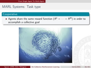 From Single Agent To Multi-Agent
MARL Systems: Task type
Cooperative
Agents share the same reward function (R1 = · · · = RN) in order to
accomplish a collective goal
Aguzzi (DISI, Univ. Bologna) On Collective Reinforcement Learning 13/12/2021 10 / 53
 