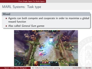 From Single Agent To Multi-Agent
MARL Systems: Task type
Mixed
Agents can both compete and cooperate in order to maximise a global
reward function
Also called General Sum games
Aguzzi (DISI, Univ. Bologna) On Collective Reinforcement Learning 13/12/2021 12 / 53
 