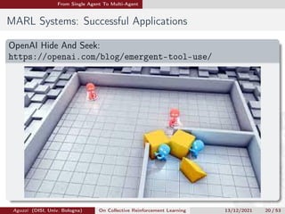 From Single Agent To Multi-Agent
MARL Systems: Successful Applications
OpenAI Hide And Seek:
https://openai.com/blog/emergent-tool-use/
Aguzzi (DISI, Univ. Bologna) On Collective Reinforcement Learning 13/12/2021 20 / 53
 