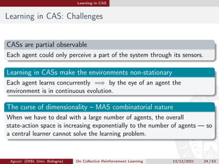 Learning in CAS
Learning in CAS: Challenges
CASs are partial observable
Each agent could only perceive a part of the system through its sensors.
Learning in CASs make the environments non-stationary
Each agent learns concurrently =⇒ by the eye of an agent the
environment is in continuous evolution.
The curse of dimensionality – MAS combinatorial nature
When we have to deal with a large number of agents, the overall
state-action space is increasing exponentially to the number of agents — so
a central learner cannot solve the learning problem.
Aguzzi (DISI, Univ. Bologna) On Collective Reinforcement Learning 13/12/2021 24 / 53
 