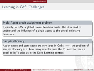 Learning in CAS
Learning in CAS: Challenges
Multi-Agent credit assignment problem
Typically, in CAS, a global reward function exists. But it is hard to
understand the influence of a single agent to the overall collective
behaviour.
Sample efficiency
Action-space and state-space are very large in CASs =⇒ the problem of
sample efficiency (i.e. how many samples does the RL need to reach a
good policy?) arise as in the Deep Learning context.
Aguzzi (DISI, Univ. Bologna) On Collective Reinforcement Learning 13/12/2021 25 / 53
 