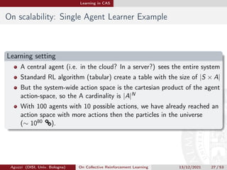 Learning in CAS
On scalability: Single Agent Learner Example
Learning setting
A central agent (i.e. in the cloud? In a server?) sees the entire system
Standard RL algorithm (tabular) create a table with the size of |S × A|
But the system-wide action space is the cartesian product of the agent
action-space, so the A cardinality is |A|N
With 100 agents with 10 possible actions, we have already reached an
action space with more actions then the particles in the universe
(∼ 1080 ®).
Aguzzi (DISI, Univ. Bologna) On Collective Reinforcement Learning 13/12/2021 27 / 53
 