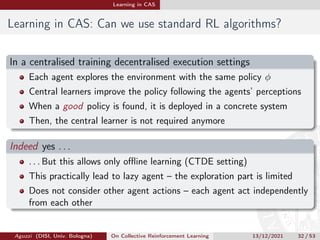 Learning in CAS
Learning in CAS: Can we use standard RL algorithms?
In a centralised training decentralised execution settings
Each agent explores the environment with the same policy φ
Central learners improve the policy following the agents’ perceptions
When a good policy is found, it is deployed in a concrete system
Then, the central learner is not required anymore
Indeed yes . . .
. . . But this allows only offline learning (CTDE setting)
This practically lead to lazy agent – the exploration part is limited
Does not consider other agent actions – each agent act independently
from each other
Aguzzi (DISI, Univ. Bologna) On Collective Reinforcement Learning 13/12/2021 32 / 53
 