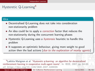 Independent Learners
Hysteretic Q-Learning6
Idea
Decentralised Q-Learning does not take into consideration
non-stationarity problem
An idea could be to apply a correction factor that reduces the
non-stationarity during the concurrent learning phases
Hysteretic Q-Learning uses a hysteresis heuristic to handle this
problem
It supposes an optimistic behaviour, giving more weight to good
action then the bad actions (due to the exploration of nearby agents)
6
Laëtitia Matignon et al. “Hysteretic q-learning: an algorithm for decentralized
reinforcement learning in cooperative multi-agent teams”. In: IEEE, 2007, pp. 64–69.
url: https://doi.org/10.1109/IROS.2007.4399095
Aguzzi (DISI, Univ. Bologna) On Collective Reinforcement Learning 13/12/2021 36 / 53
 