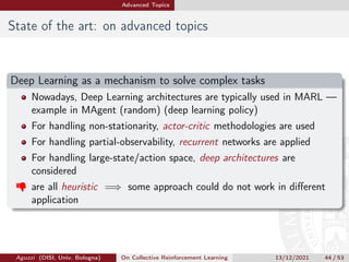 Advanced Topics
State of the art: on advanced topics
Deep Learning as a mechanism to solve complex tasks
Nowadays, Deep Learning architectures are typically used in MARL —
example in MAgent (random) (deep learning policy)
For handling non-stationarity, actor-critic methodologies are used
For handling partial-observability, recurrent networks are applied
For handling large-state/action space, deep architectures are
considered
 are all heuristic =⇒ some approach could do not work in different
application
Aguzzi (DISI, Univ. Bologna) On Collective Reinforcement Learning 13/12/2021 44 / 53
 