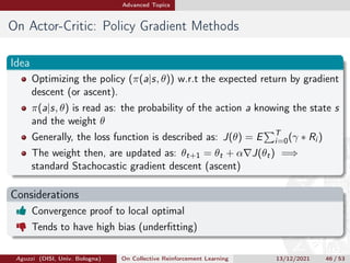 Advanced Topics
On Actor-Critic: Policy Gradient Methods
Idea
Optimizing the policy (π(a|s, θ)) w.r.t the expected return by gradient
descent (or ascent).
π(a|s, θ) is read as: the probability of the action a knowing the state s
and the weight θ
Generally, the loss function is described as: J(θ) = E
PT
i=0(γ ∗ Ri )
The weight then, are updated as: θt+1 = θt + α∇J(θt) =⇒
standard Stachocastic gradient descent (ascent)
Considerations
 Convergence proof to local optimal
 Tends to have high bias (underfitting)
Aguzzi (DISI, Univ. Bologna) On Collective Reinforcement Learning 13/12/2021 46 / 53
 