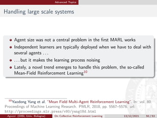 Advanced Topics
Handling large scale systems
Agent size was not a central problem in the first MARL works
Independent learners are typically deployed when we have to deal with
several agents . . .
. . . but it makes the learning process noising
Lately, a novel trend emerges to handle this problem, the so-called
Mean-Field Reinforcement Learning10
10
Yaodong Yang et al. “Mean Field Multi-Agent Reinforcement Learning”. In: vol. 80.
Proceedings of Machine Learning Research. PMLR, 2018, pp. 5567–5576. url:
http://proceedings.mlr.press/v80/yang18d.html
Aguzzi (DISI, Univ. Bologna) On Collective Reinforcement Learning 13/12/2021 50 / 53
 