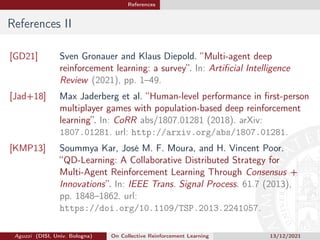 References
References II
[GD21] Sven Gronauer and Klaus Diepold. “Multi-agent deep
reinforcement learning: a survey”. In: Artificial Intelligence
Review (2021), pp. 1–49.
[Jad+18] Max Jaderberg et al. “Human-level performance in first-person
multiplayer games with population-based deep reinforcement
learning”. In: CoRR abs/1807.01281 (2018). arXiv:
1807.01281. url: http://arxiv.org/abs/1807.01281.
[KMP13] Soummya Kar, José M. F. Moura, and H. Vincent Poor.
“QD-Learning: A Collaborative Distributed Strategy for
Multi-Agent Reinforcement Learning Through Consensus +
Innovations”. In: IEEE Trans. Signal Process. 61.7 (2013),
pp. 1848–1862. url:
https://doi.org/10.1109/TSP.2013.2241057.
Aguzzi (DISI, Univ. Bologna) On Collective Reinforcement Learning 13/12/2021
 
