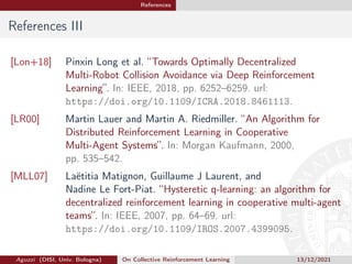 References
References III
[Lon+18] Pinxin Long et al. “Towards Optimally Decentralized
Multi-Robot Collision Avoidance via Deep Reinforcement
Learning”. In: IEEE, 2018, pp. 6252–6259. url:
https://doi.org/10.1109/ICRA.2018.8461113.
[LR00] Martin Lauer and Martin A. Riedmiller. “An Algorithm for
Distributed Reinforcement Learning in Cooperative
Multi-Agent Systems”. In: Morgan Kaufmann, 2000,
pp. 535–542.
[MLL07] Laëtitia Matignon, Guillaume J Laurent, and
Nadine Le Fort-Piat. “Hysteretic q-learning: an algorithm for
decentralized reinforcement learning in cooperative multi-agent
teams”. In: IEEE, 2007, pp. 64–69. url:
https://doi.org/10.1109/IROS.2007.4399095.
Aguzzi (DISI, Univ. Bologna) On Collective Reinforcement Learning 13/12/2021
 