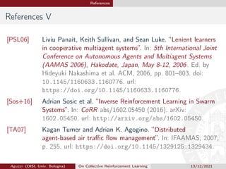 References
References V
[PSL06] Liviu Panait, Keith Sullivan, and Sean Luke. “Lenient learners
in cooperative multiagent systems”. In: 5th International Joint
Conference on Autonomous Agents and Multiagent Systems
(AAMAS 2006), Hakodate, Japan, May 8-12, 2006. Ed. by
Hideyuki Nakashima et al. ACM, 2006, pp. 801–803. doi:
10.1145/1160633.1160776. url:
https://doi.org/10.1145/1160633.1160776.
[Sos+16] Adrian Sosic et al. “Inverse Reinforcement Learning in Swarm
Systems”. In: CoRR abs/1602.05450 (2016). arXiv:
1602.05450. url: http://arxiv.org/abs/1602.05450.
[TA07] Kagan Tumer and Adrian K. Agogino. “Distributed
agent-based air traffic flow management”. In: IFAAMAS, 2007,
p. 255. url: https://doi.org/10.1145/1329125.1329434.
Aguzzi (DISI, Univ. Bologna) On Collective Reinforcement Learning 13/12/2021
 