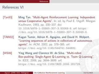 References
References VI
[Tan93] Ming Tan. “Multi-Agent Reinforcement Learning: Independent
versus Cooperative Agents”. In: ed. by Paul E. Utgoff. Morgan
Kaufmann, 1993, pp. 330–337. doi:
10.1016/b978-1-55860-307-3.50049-6. url: https:
//doi.org/10.1016/b978-1-55860-307-3.50049-6.
[TAW02] Kagan Tumer, Adrian K. Agogino, and David H. Wolpert.
“Learning sequences of actions in collectives of autonomous
agents”. In: ACM, 2002, pp. 378–385. url:
https://doi.org/10.1145/544741.544832.
[WS06] Ying Wang and Clarence W. de Silva. “Multi-robot
Box-pushing: Single-Agent Q-Learning vs. Team Q-Learning”.
In: IEEE, 2006, pp. 3694–3699. url:
https://doi.org/10.1109/IROS.2006.281729.
Aguzzi (DISI, Univ. Bologna) On Collective Reinforcement Learning 13/12/2021
 