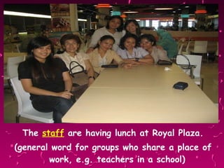 The  staff  are having lunch at Royal Plaza. (general word for groups who share a place of work, e.g. teachers in a school) 
