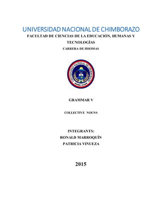 UNIVERSIDADNACIONALDE CHIMBORAZO
FACULTAD DE CIENCIAS DE LA EDUCACIÓN, HUMANAS Y
TECNOLOGÍAS
CARRERA DE IDIOMAS
GRAMMAR V
COLLECTIVE NOUNS
INTEGRANTS:
RONALD MARROQUÍN
PATRICIA VINUEZA
2015
 